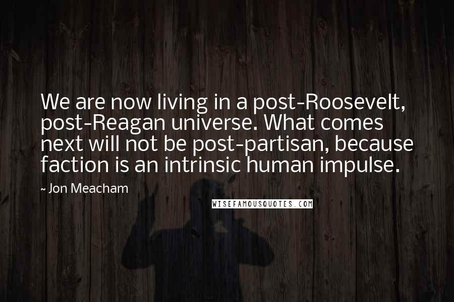 Jon Meacham Quotes: We are now living in a post-Roosevelt, post-Reagan universe. What comes next will not be post-partisan, because faction is an intrinsic human impulse.