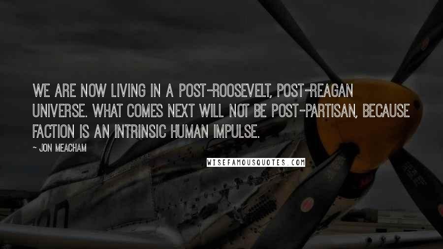 Jon Meacham Quotes: We are now living in a post-Roosevelt, post-Reagan universe. What comes next will not be post-partisan, because faction is an intrinsic human impulse.