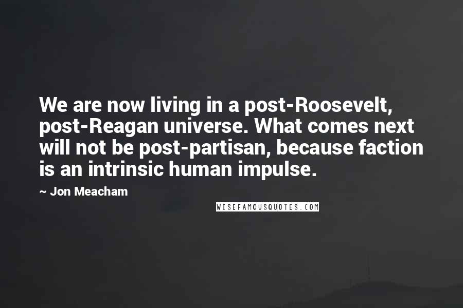 Jon Meacham Quotes: We are now living in a post-Roosevelt, post-Reagan universe. What comes next will not be post-partisan, because faction is an intrinsic human impulse.