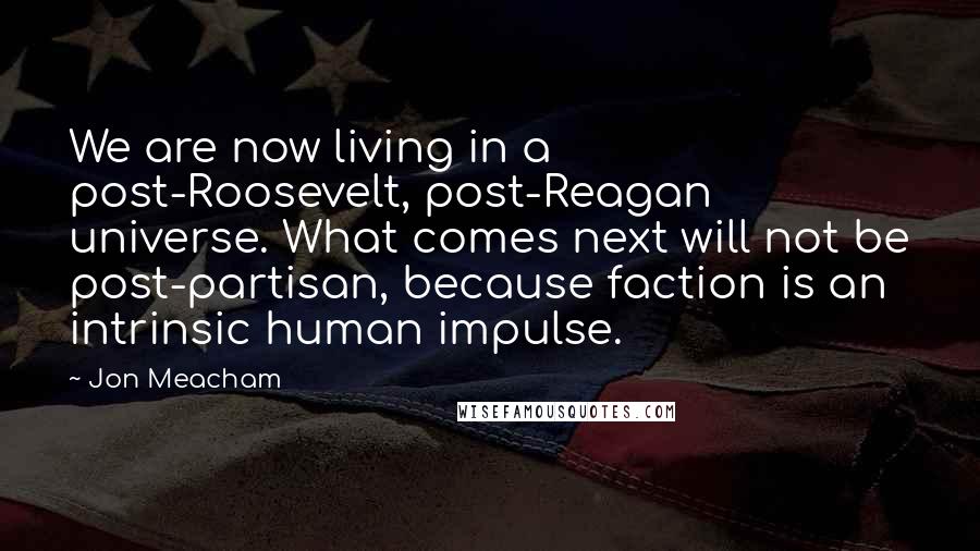 Jon Meacham Quotes: We are now living in a post-Roosevelt, post-Reagan universe. What comes next will not be post-partisan, because faction is an intrinsic human impulse.