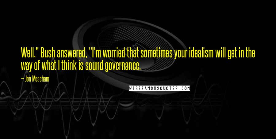 Jon Meacham Quotes: Well," Bush answered, "I'm worried that sometimes your idealism will get in the way of what I think is sound governance.