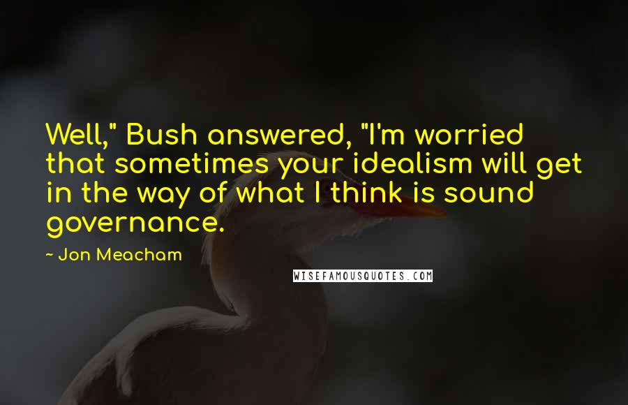 Jon Meacham Quotes: Well," Bush answered, "I'm worried that sometimes your idealism will get in the way of what I think is sound governance.