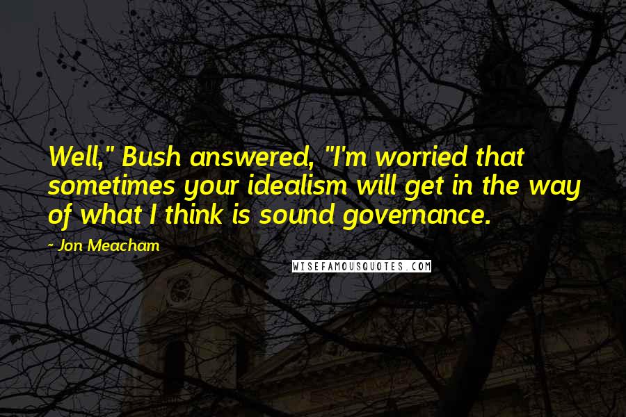 Jon Meacham Quotes: Well," Bush answered, "I'm worried that sometimes your idealism will get in the way of what I think is sound governance.