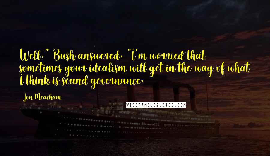 Jon Meacham Quotes: Well," Bush answered, "I'm worried that sometimes your idealism will get in the way of what I think is sound governance.