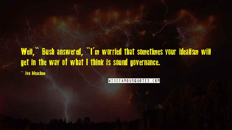 Jon Meacham Quotes: Well," Bush answered, "I'm worried that sometimes your idealism will get in the way of what I think is sound governance.