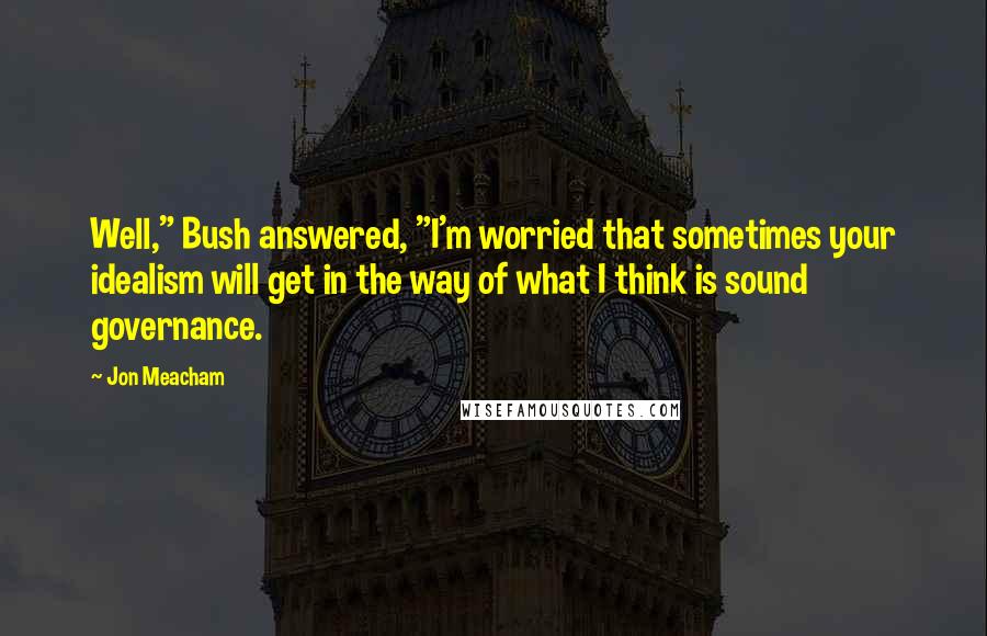 Jon Meacham Quotes: Well," Bush answered, "I'm worried that sometimes your idealism will get in the way of what I think is sound governance.