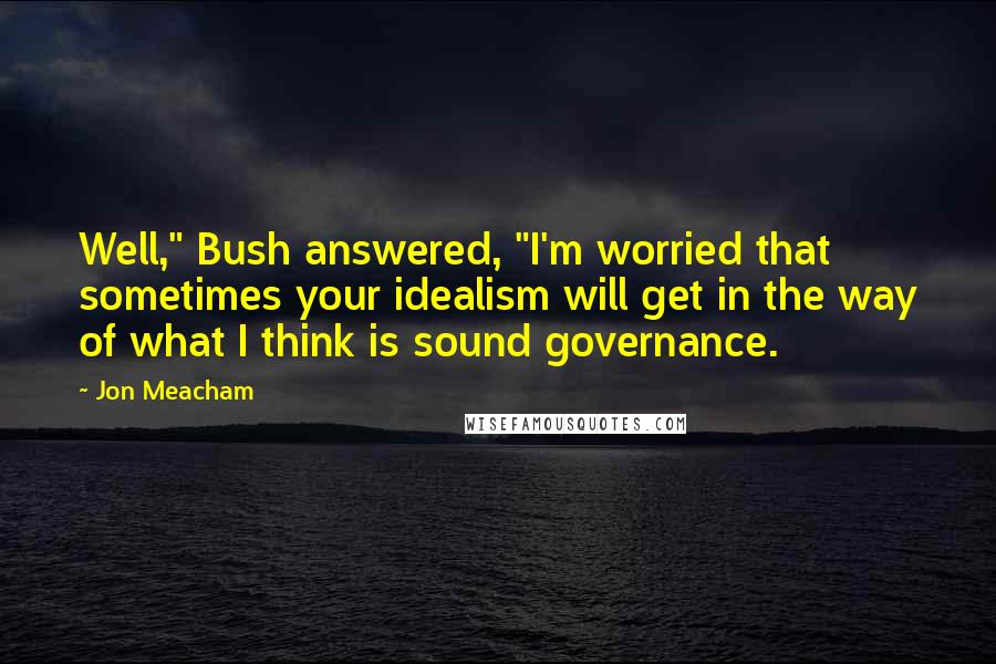 Jon Meacham Quotes: Well," Bush answered, "I'm worried that sometimes your idealism will get in the way of what I think is sound governance.