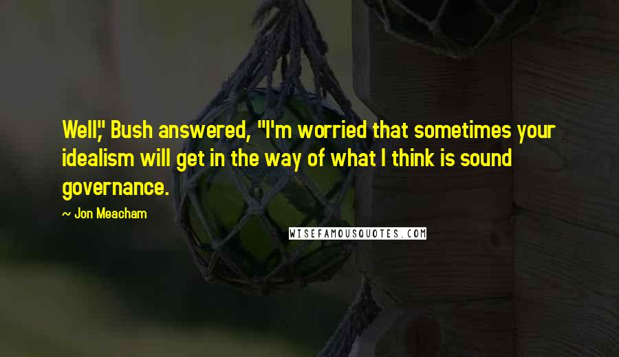 Jon Meacham Quotes: Well," Bush answered, "I'm worried that sometimes your idealism will get in the way of what I think is sound governance.