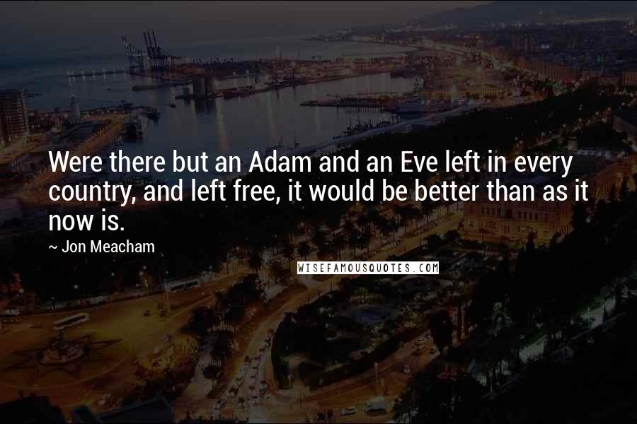 Jon Meacham Quotes: Were there but an Adam and an Eve left in every country, and left free, it would be better than as it now is.