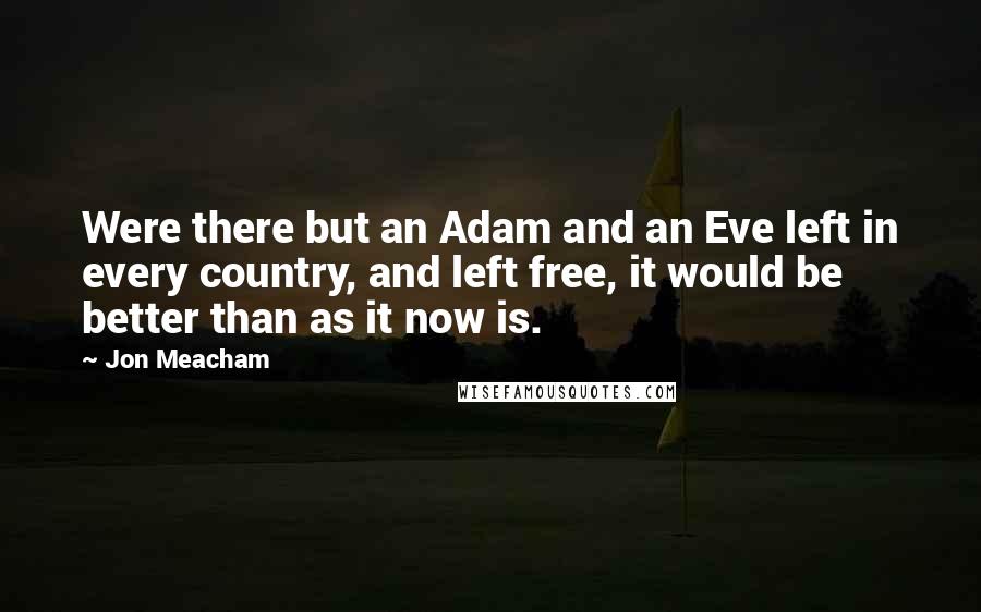 Jon Meacham Quotes: Were there but an Adam and an Eve left in every country, and left free, it would be better than as it now is.