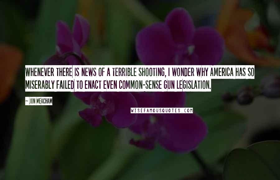 Jon Meacham Quotes: Whenever there is news of a terrible shooting, I wonder why America has so miserably failed to enact even common-sense gun legislation.