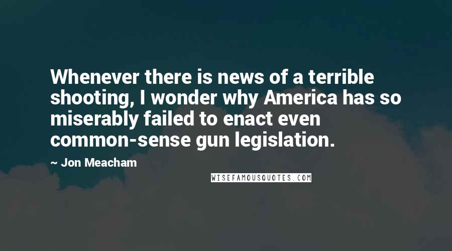 Jon Meacham Quotes: Whenever there is news of a terrible shooting, I wonder why America has so miserably failed to enact even common-sense gun legislation.