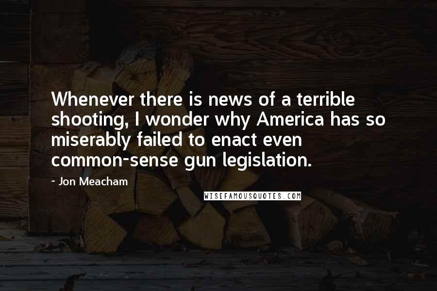 Jon Meacham Quotes: Whenever there is news of a terrible shooting, I wonder why America has so miserably failed to enact even common-sense gun legislation.