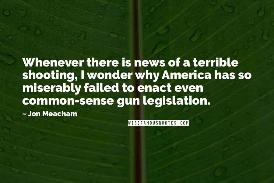 Jon Meacham Quotes: Whenever there is news of a terrible shooting, I wonder why America has so miserably failed to enact even common-sense gun legislation.