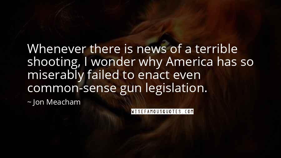 Jon Meacham Quotes: Whenever there is news of a terrible shooting, I wonder why America has so miserably failed to enact even common-sense gun legislation.