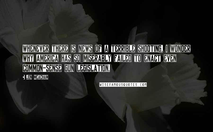 Jon Meacham Quotes: Whenever there is news of a terrible shooting, I wonder why America has so miserably failed to enact even common-sense gun legislation.