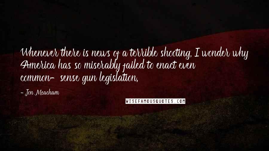 Jon Meacham Quotes: Whenever there is news of a terrible shooting, I wonder why America has so miserably failed to enact even common-sense gun legislation.