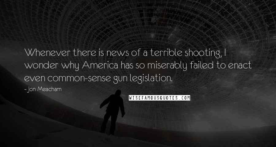 Jon Meacham Quotes: Whenever there is news of a terrible shooting, I wonder why America has so miserably failed to enact even common-sense gun legislation.