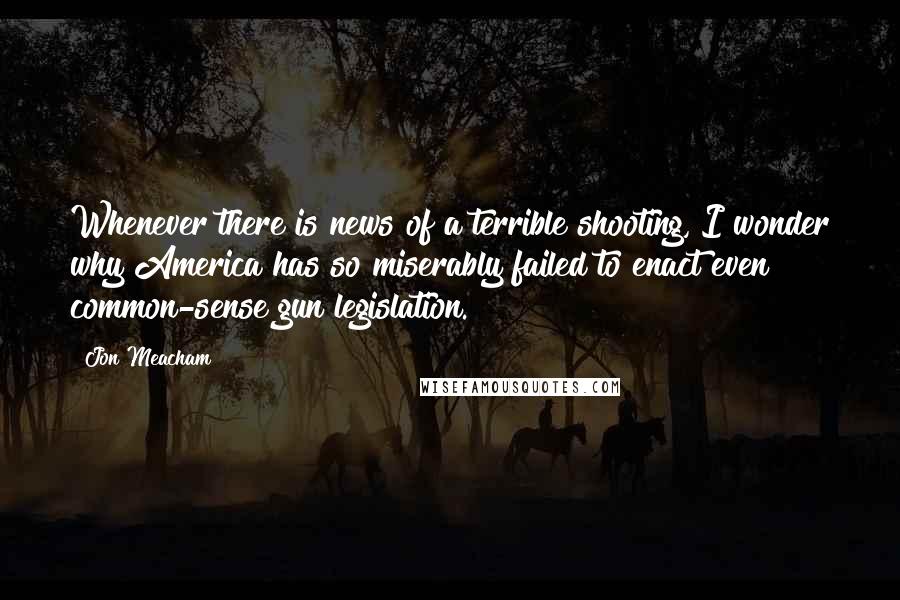 Jon Meacham Quotes: Whenever there is news of a terrible shooting, I wonder why America has so miserably failed to enact even common-sense gun legislation.