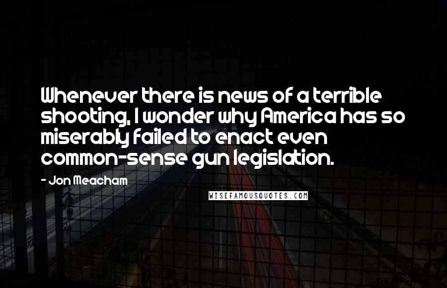 Jon Meacham Quotes: Whenever there is news of a terrible shooting, I wonder why America has so miserably failed to enact even common-sense gun legislation.