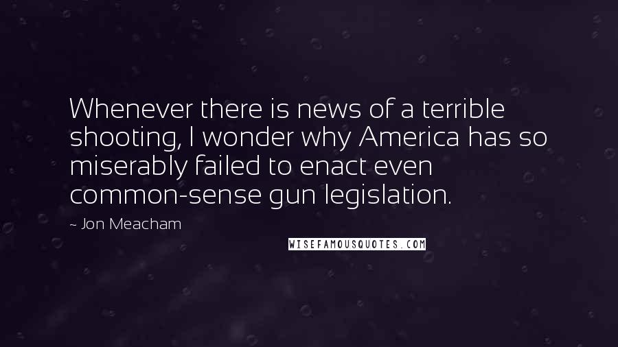 Jon Meacham Quotes: Whenever there is news of a terrible shooting, I wonder why America has so miserably failed to enact even common-sense gun legislation.