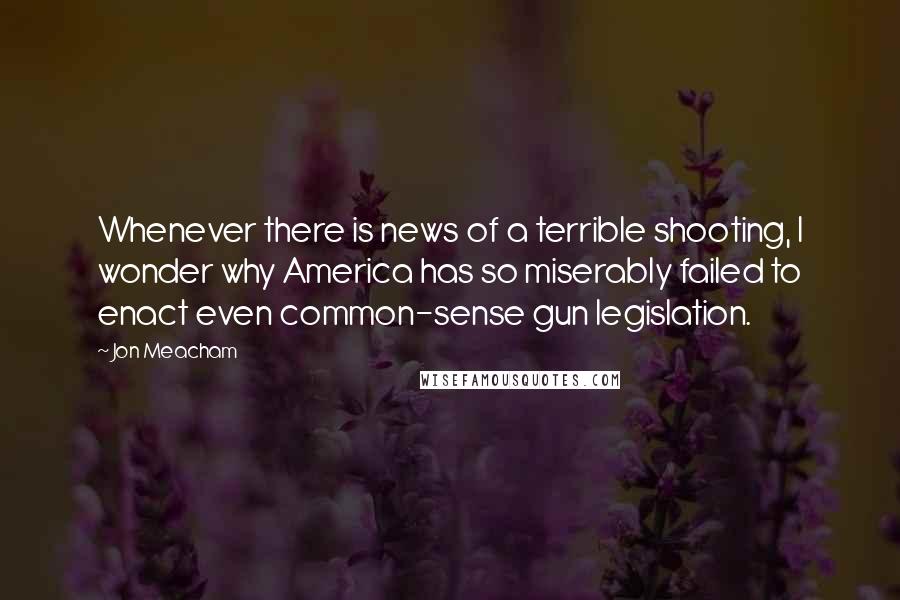 Jon Meacham Quotes: Whenever there is news of a terrible shooting, I wonder why America has so miserably failed to enact even common-sense gun legislation.