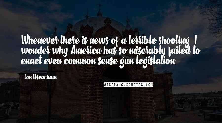 Jon Meacham Quotes: Whenever there is news of a terrible shooting, I wonder why America has so miserably failed to enact even common-sense gun legislation.