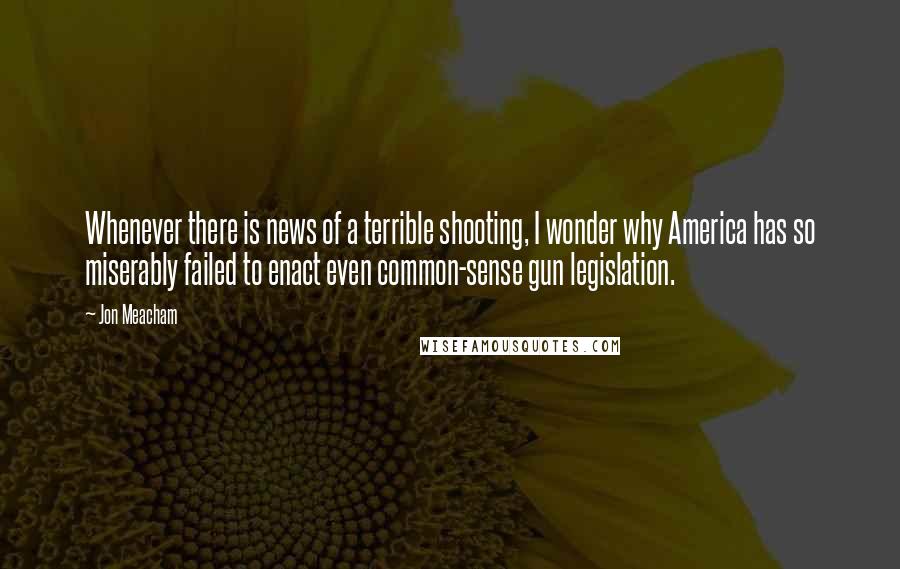 Jon Meacham Quotes: Whenever there is news of a terrible shooting, I wonder why America has so miserably failed to enact even common-sense gun legislation.