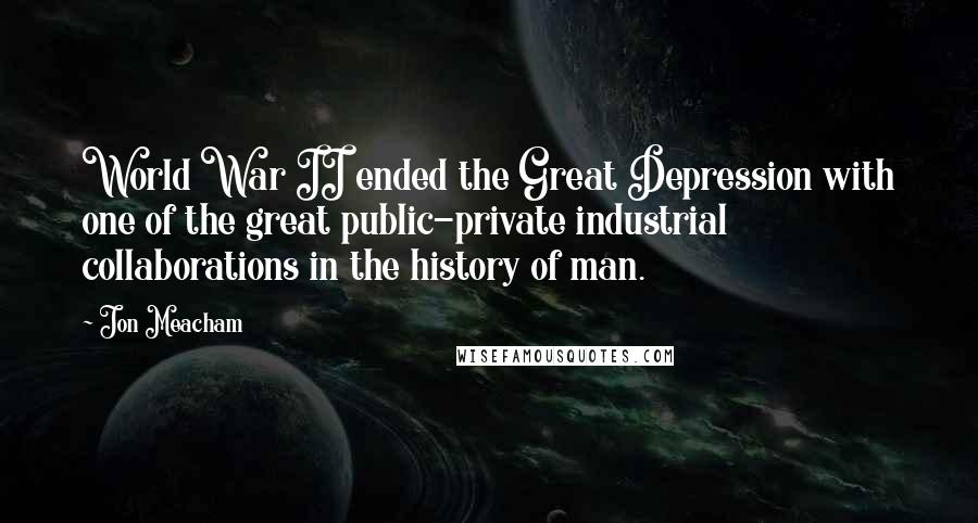 Jon Meacham Quotes: World War II ended the Great Depression with one of the great public-private industrial collaborations in the history of man.