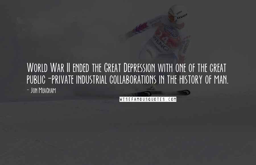 Jon Meacham Quotes: World War II ended the Great Depression with one of the great public-private industrial collaborations in the history of man.