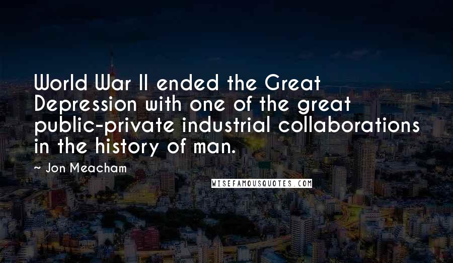 Jon Meacham Quotes: World War II ended the Great Depression with one of the great public-private industrial collaborations in the history of man.