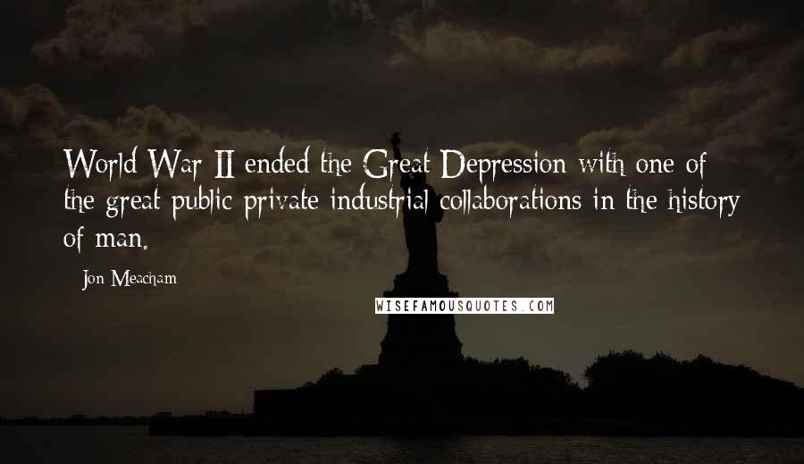 Jon Meacham Quotes: World War II ended the Great Depression with one of the great public-private industrial collaborations in the history of man.