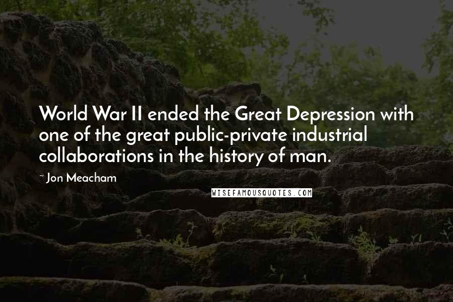 Jon Meacham Quotes: World War II ended the Great Depression with one of the great public-private industrial collaborations in the history of man.