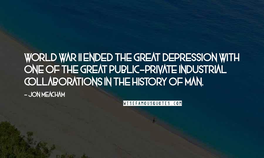 Jon Meacham Quotes: World War II ended the Great Depression with one of the great public-private industrial collaborations in the history of man.