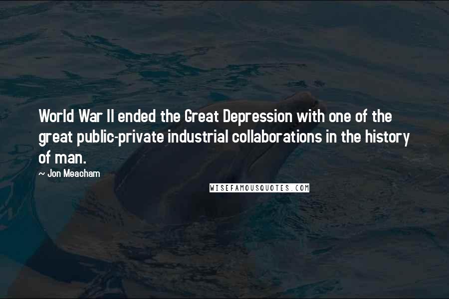 Jon Meacham Quotes: World War II ended the Great Depression with one of the great public-private industrial collaborations in the history of man.