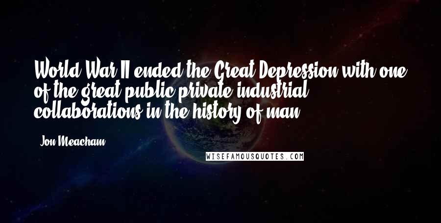 Jon Meacham Quotes: World War II ended the Great Depression with one of the great public-private industrial collaborations in the history of man.