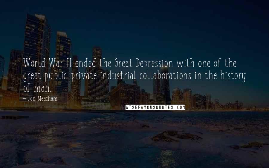 Jon Meacham Quotes: World War II ended the Great Depression with one of the great public-private industrial collaborations in the history of man.