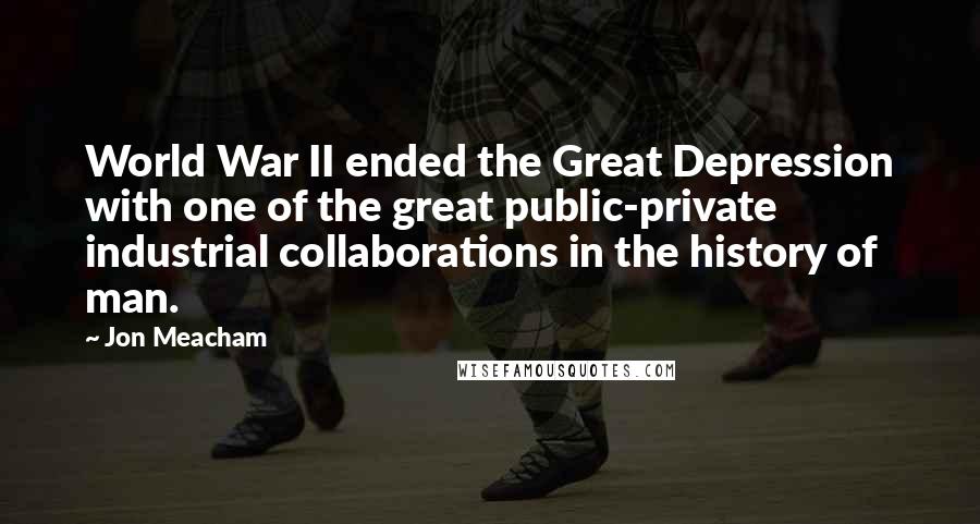 Jon Meacham Quotes: World War II ended the Great Depression with one of the great public-private industrial collaborations in the history of man.