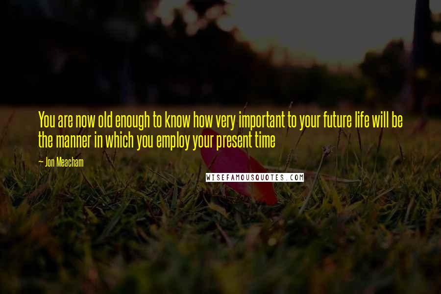 Jon Meacham Quotes: You are now old enough to know how very important to your future life will be the manner in which you employ your present time