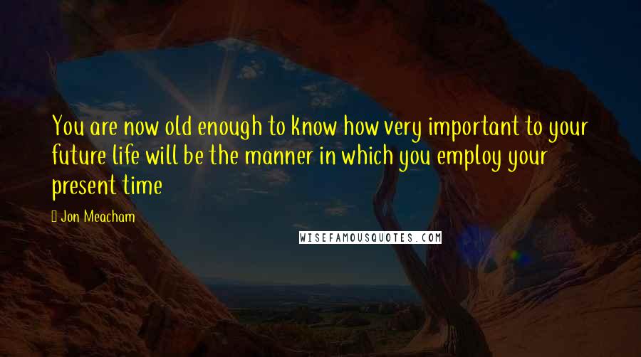 Jon Meacham Quotes: You are now old enough to know how very important to your future life will be the manner in which you employ your present time