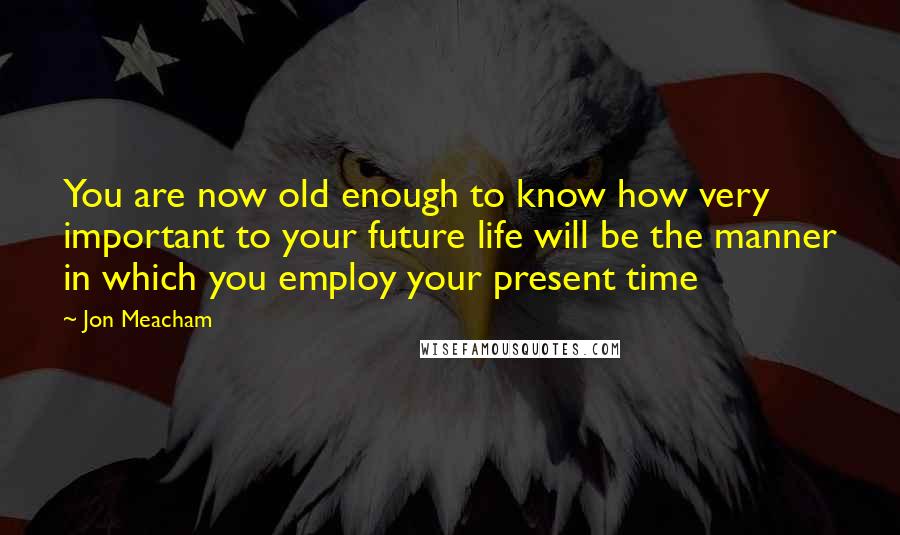 Jon Meacham Quotes: You are now old enough to know how very important to your future life will be the manner in which you employ your present time