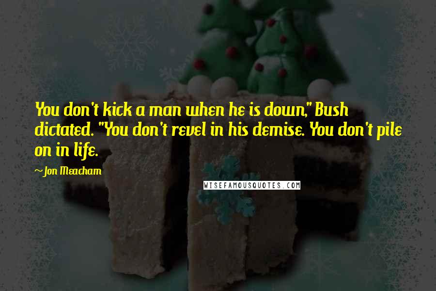 Jon Meacham Quotes: You don't kick a man when he is down," Bush dictated. "You don't revel in his demise. You don't pile on in life.