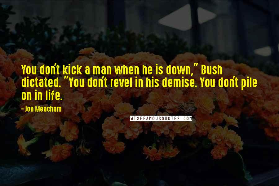 Jon Meacham Quotes: You don't kick a man when he is down," Bush dictated. "You don't revel in his demise. You don't pile on in life.