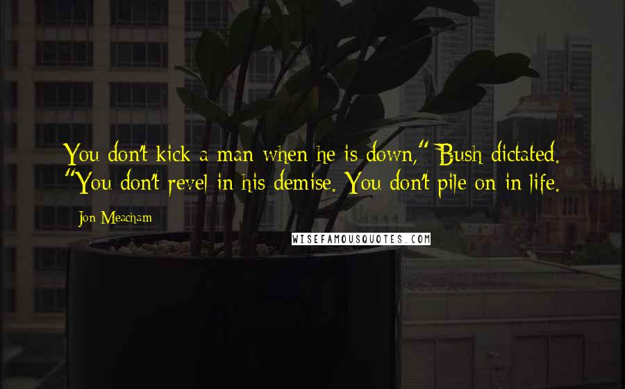 Jon Meacham Quotes: You don't kick a man when he is down," Bush dictated. "You don't revel in his demise. You don't pile on in life.