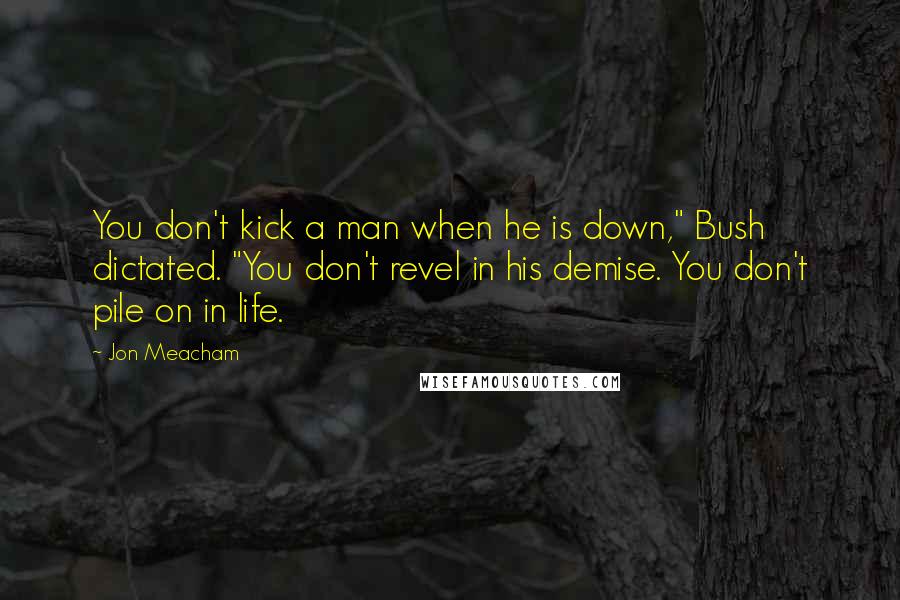 Jon Meacham Quotes: You don't kick a man when he is down," Bush dictated. "You don't revel in his demise. You don't pile on in life.