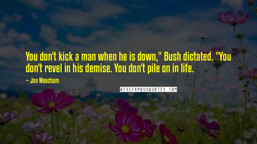 Jon Meacham Quotes: You don't kick a man when he is down," Bush dictated. "You don't revel in his demise. You don't pile on in life.