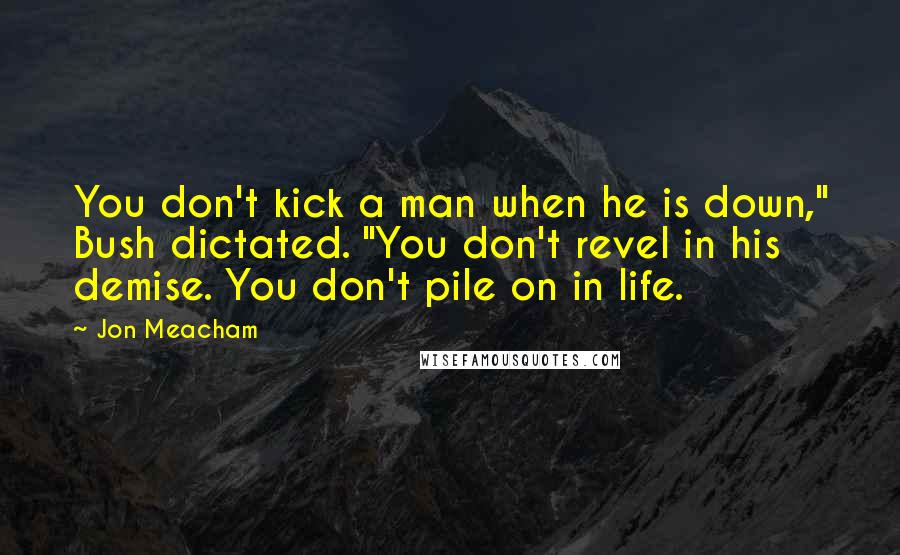 Jon Meacham Quotes: You don't kick a man when he is down," Bush dictated. "You don't revel in his demise. You don't pile on in life.