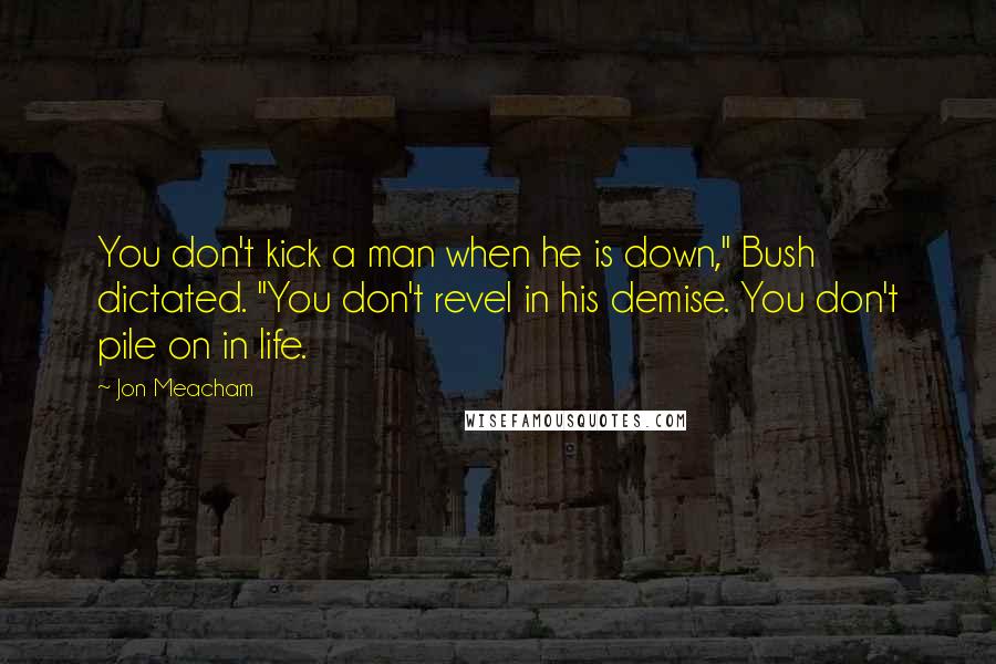 Jon Meacham Quotes: You don't kick a man when he is down," Bush dictated. "You don't revel in his demise. You don't pile on in life.