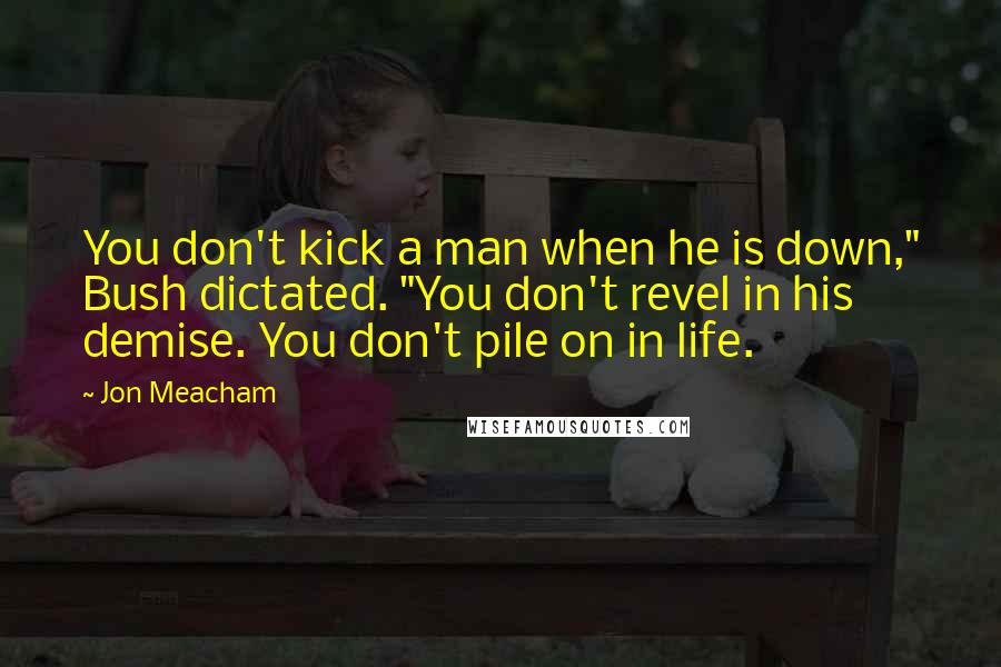 Jon Meacham Quotes: You don't kick a man when he is down," Bush dictated. "You don't revel in his demise. You don't pile on in life.