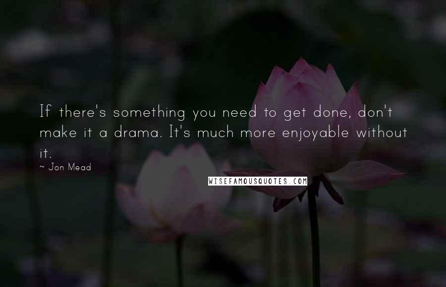 Jon Mead Quotes: If there's something you need to get done, don't make it a drama. It's much more enjoyable without it.